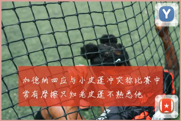 加德纳回应与小皮蓬冲突称比赛中常有摩擦只知老皮蓬不熟悉他