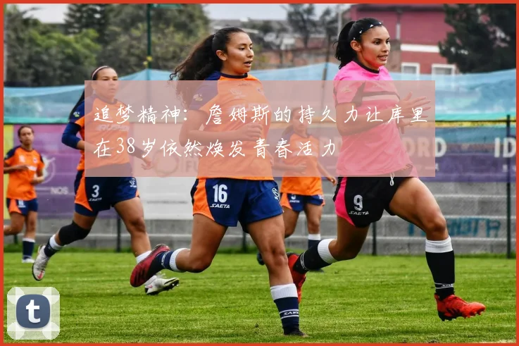 追梦精神：詹姆斯的持久力让库里在38岁依然焕发青春活力
