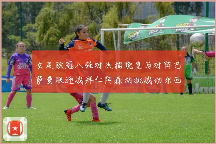 女足欧冠八强对决揭晓皇马对阵巴萨曼联迎战拜仁阿森纳挑战切尔西