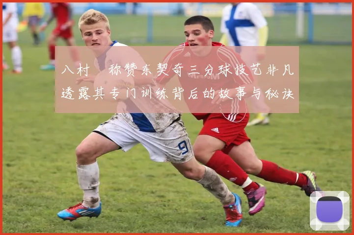 八村塁称赞东契奇三分球技艺非凡透露其专门训练背后的故事与秘诀