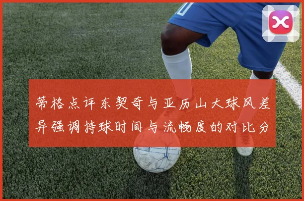 蒂格点评东契奇与亚历山大球风差异强调持球时间与流畅度的对比分析
