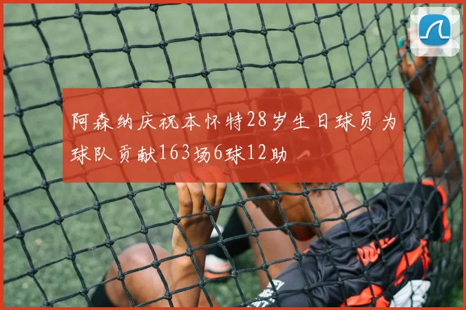 阿森纳庆祝本怀特28岁生日球员为球队贡献163场6球12助