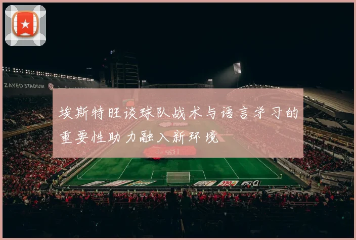 埃斯特旺谈球队战术与语言学习的重要性助力融入新环境