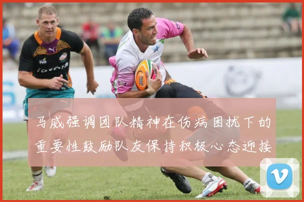 马威强调团队精神在伤病困扰下的重要性鼓励队友保持积极心态迎接挑战