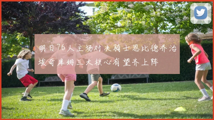 明日76人主场对决骑士恩比德乔治埃奇库姆三大核心有望齐上阵